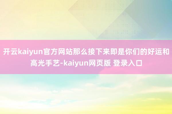 开云kaiyun官方网站那么接下来即是你们的好运和高光手艺-kaiyun网页版 登录入口