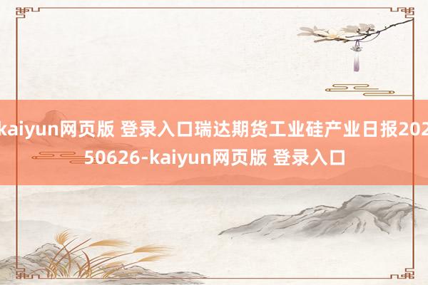 kaiyun网页版 登录入口瑞达期货工业硅产业日报20250626-kaiyun网页版 登录入口