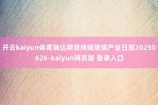 开云kaiyun体育瑞达期货纯碱玻璃产业日报20250626-kaiyun网页版 登录入口