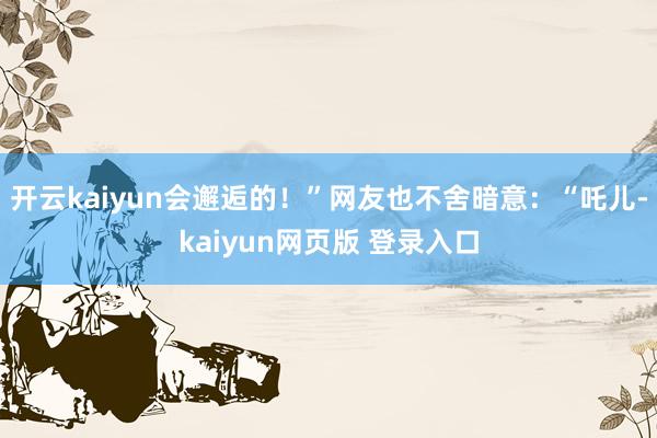 开云kaiyun会邂逅的！”网友也不舍暗意：“吒儿-kaiyun网页版 登录入口