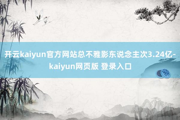 开云kaiyun官方网站总不雅影东说念主次3.24亿-kaiyun网页版 登录入口