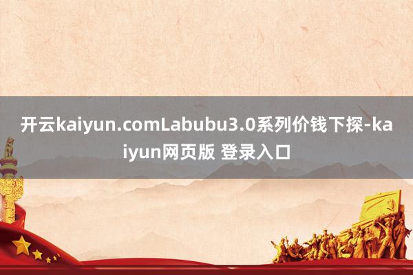 开云kaiyun.comLabubu3.0系列价钱下探-kaiyun网页版 登录入口
