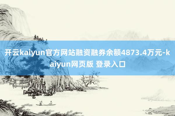 开云kaiyun官方网站融资融券余额4873.4万元-kaiyun网页版 登录入口