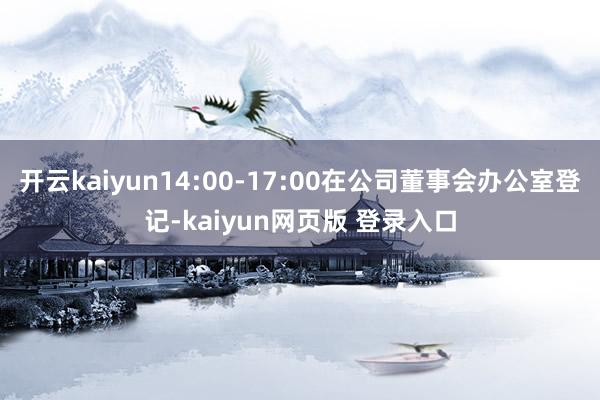 开云kaiyun14:00-17:00在公司董事会办公室登记-kaiyun网页版 登录入口