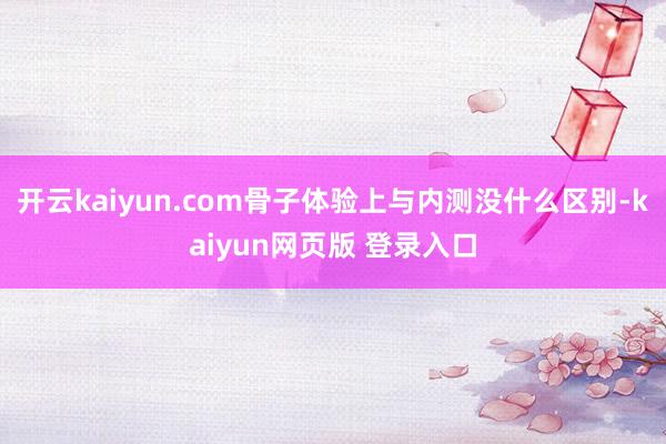 开云kaiyun.com骨子体验上与内测没什么区别-kaiyun网页版 登录入口