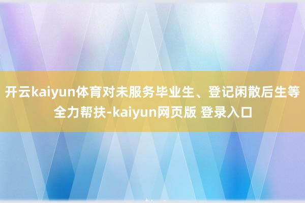 开云kaiyun体育对未服务毕业生、登记闲散后生等全力帮扶-kaiyun网页版 登录入口