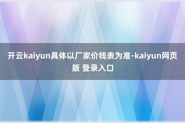 开云kaiyun具体以厂家价钱表为准-kaiyun网页版 登录入口