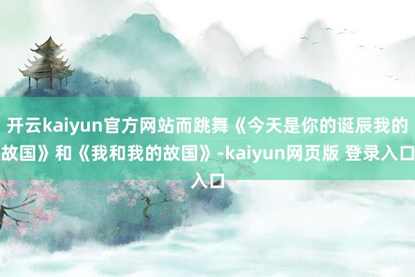 开云kaiyun官方网站而跳舞《今天是你的诞辰我的故国》和《我和我的故国》-kaiyun网页版 登录入口
