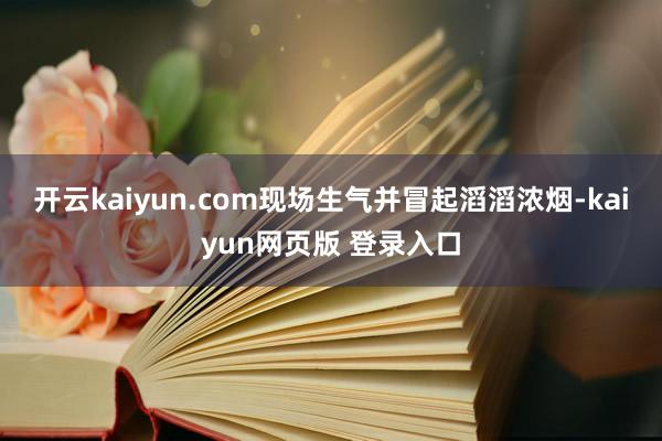 开云kaiyun.com现场生气并冒起滔滔浓烟-kaiyun网页版 登录入口