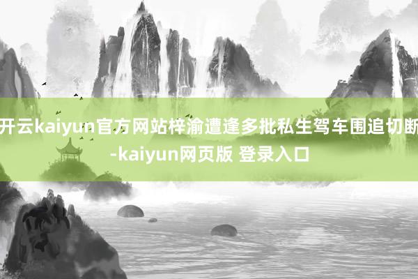 开云kaiyun官方网站梓渝遭逢多批私生驾车围追切断-kaiyun网页版 登录入口