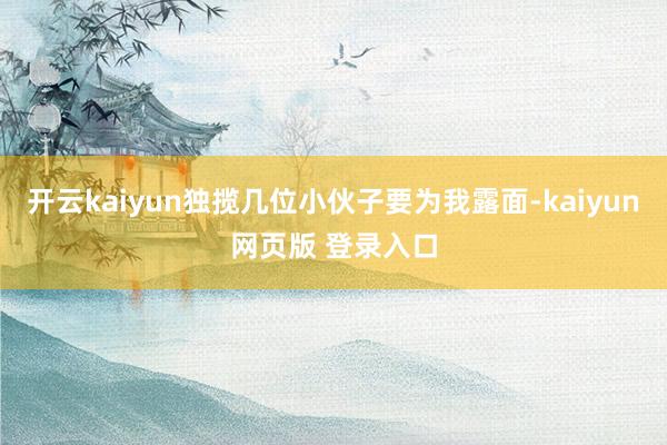 开云kaiyun独揽几位小伙子要为我露面-kaiyun网页版 登录入口