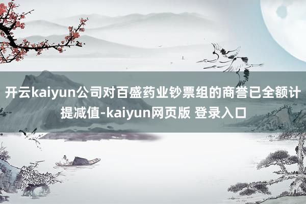 开云kaiyun公司对百盛药业钞票组的商誉已全额计提减值-kaiyun网页版 登录入口