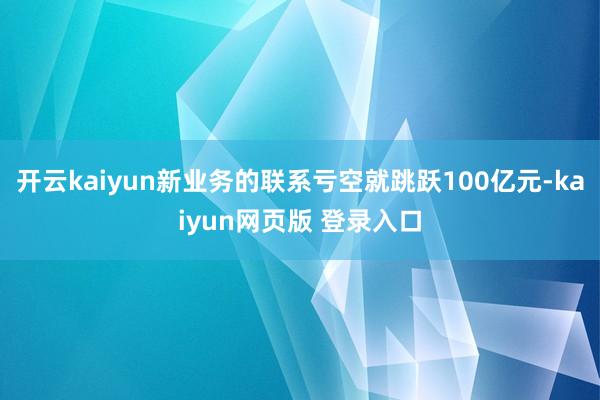 开云kaiyun新业务的联系亏空就跳跃100亿元-kaiyun网页版 登录入口