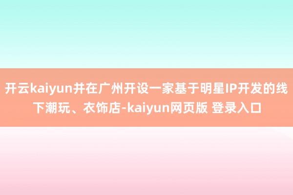 开云kaiyun并在广州开设一家基于明星IP开发的线下潮玩、衣饰店-kaiyun网页版 登录入口
