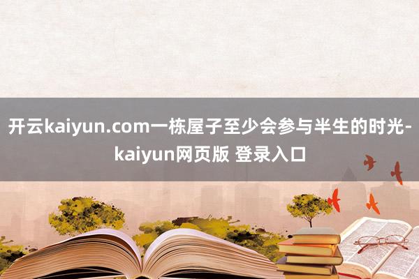 开云kaiyun.com一栋屋子至少会参与半生的时光-kaiyun网页版 登录入口