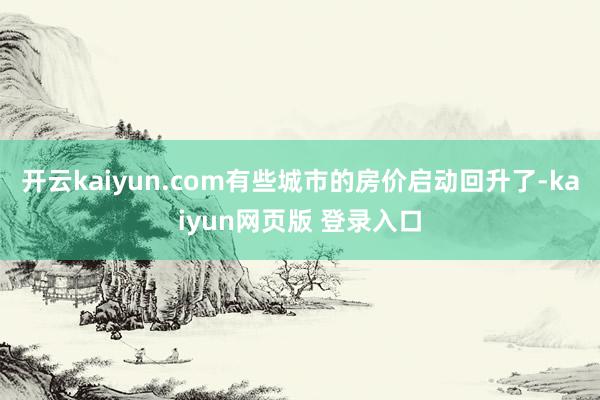 开云kaiyun.com有些城市的房价启动回升了-kaiyun网页版 登录入口