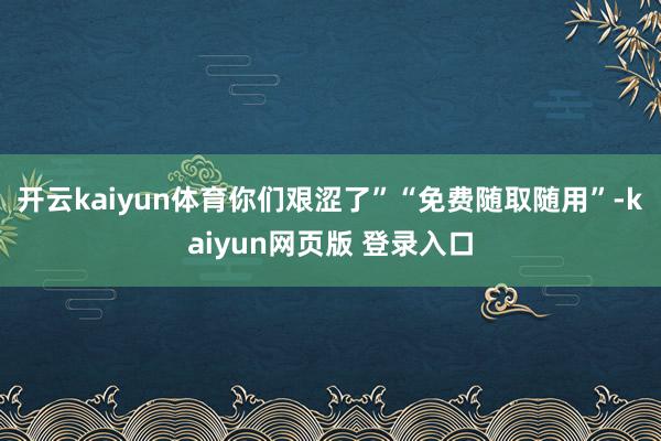 开云kaiyun体育你们艰涩了”“免费随取随用”-kaiyun网页版 登录入口