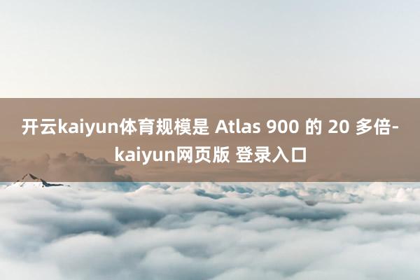 开云kaiyun体育规模是 Atlas 900 的 20 多倍-kaiyun网页版 登录入口