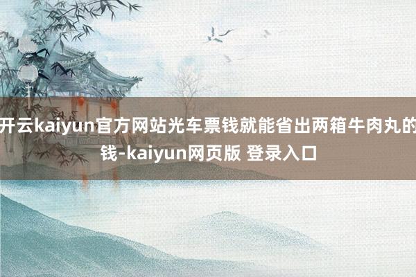 开云kaiyun官方网站光车票钱就能省出两箱牛肉丸的钱-kaiyun网页版 登录入口