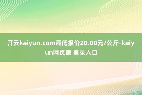 开云kaiyun.com最低报价20.00元/公斤-kaiyun网页版 登录入口