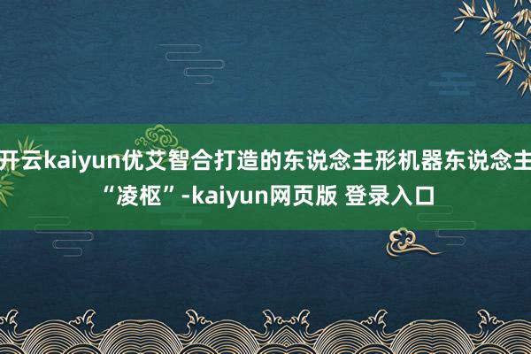 开云kaiyun优艾智合打造的东说念主形机器东说念主“凌枢”-kaiyun网页版 登录入口