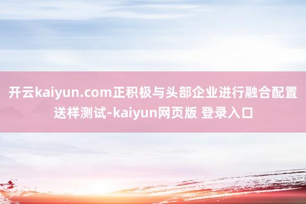 开云kaiyun.com正积极与头部企业进行融合配置送样测试-kaiyun网页版 登录入口