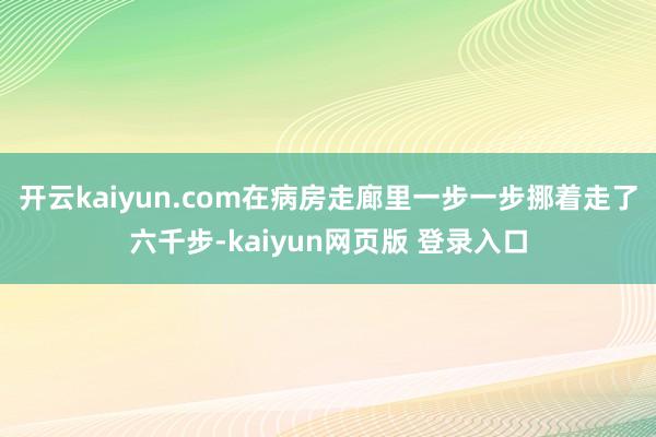 开云kaiyun.com在病房走廊里一步一步挪着走了六千步-kaiyun网页版 登录入口