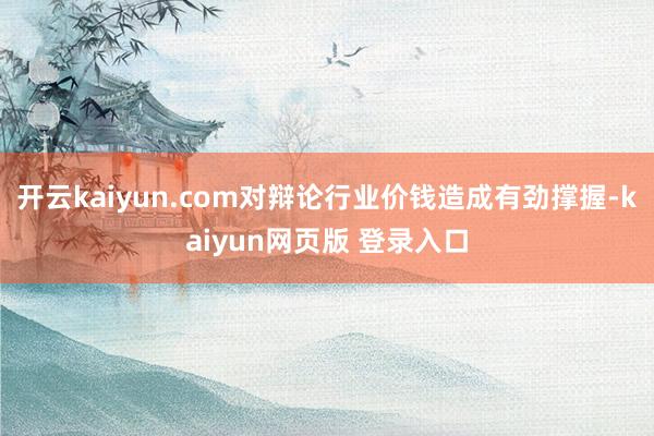 开云kaiyun.com对辩论行业价钱造成有劲撑握-kaiyun网页版 登录入口