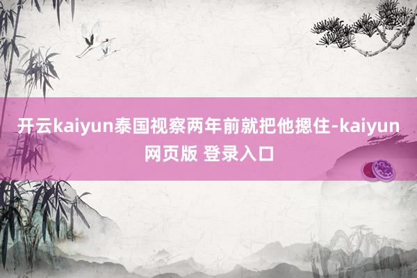 开云kaiyun泰国视察两年前就把他摁住-kaiyun网页版 登录入口