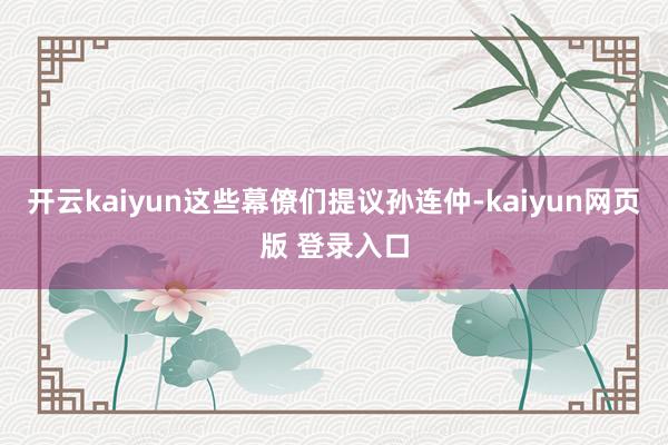 开云kaiyun这些幕僚们提议孙连仲-kaiyun网页版 登录入口