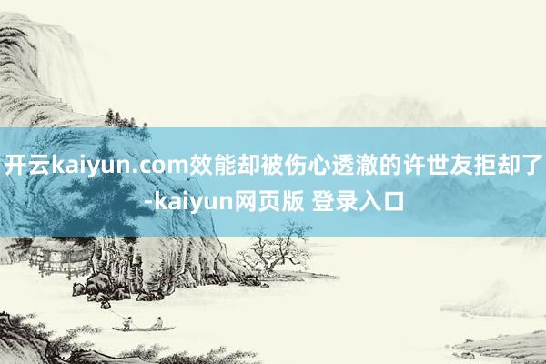 开云kaiyun.com效能却被伤心透澈的许世友拒却了-kaiyun网页版 登录入口