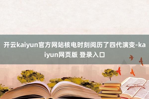 开云kaiyun官方网站核电时刻阅历了四代演变-kaiyun网页版 登录入口