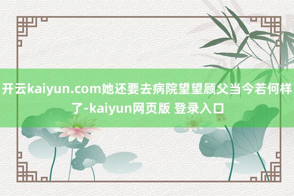 开云kaiyun.com她还要去病院望望顾父当今若何样了-kaiyun网页版 登录入口