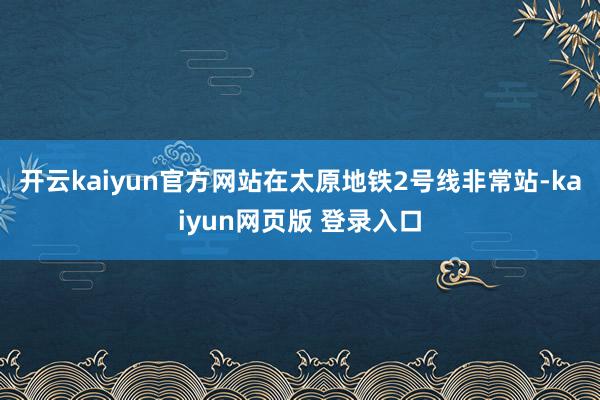开云kaiyun官方网站在太原地铁2号线非常站-kaiyun网页版 登录入口