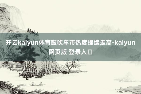 开云kaiyun体育鼓吹车市热度捏续走高-kaiyun网页版 登录入口