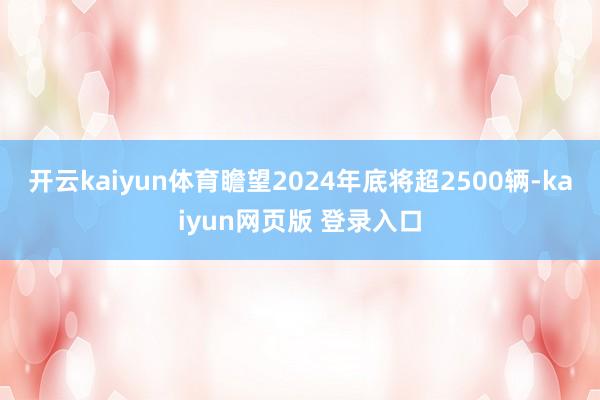 开云kaiyun体育瞻望2024年底将超2500辆-kaiyun网页版 登录入口