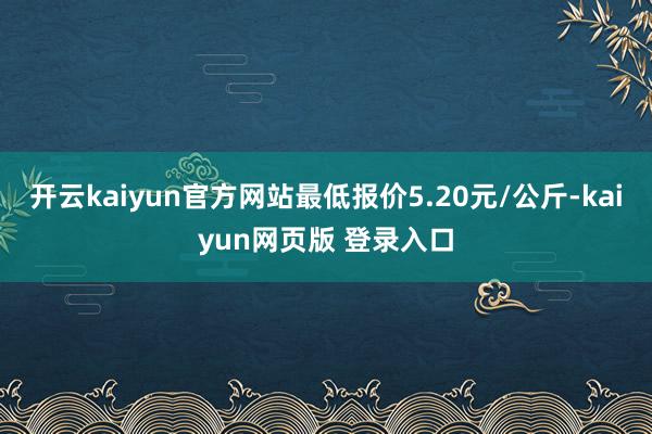 开云kaiyun官方网站最低报价5.20元/公斤-kaiyun网页版 登录入口
