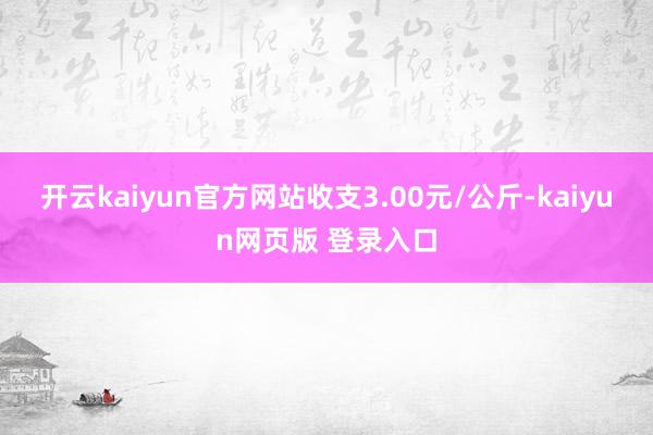 开云kaiyun官方网站收支3.00元/公斤-kaiyun网页版 登录入口