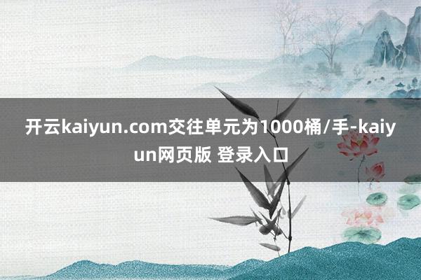 开云kaiyun.com交往单元为1000桶/手-kaiyun网页版 登录入口