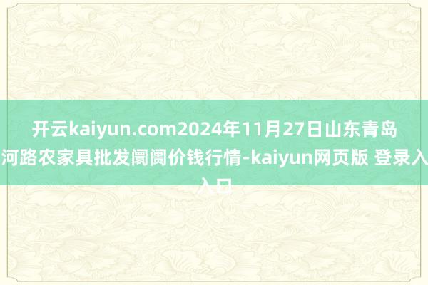 开云kaiyun.com2024年11月27日山东青岛黄河路农家具批发阛阓价钱行情-kaiyun网页版 登录入口