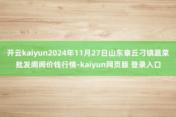 开云kaiyun2024年11月27日山东章丘刁镇蔬菜批发阛阓价钱行情-kaiyun网页版 登录入口