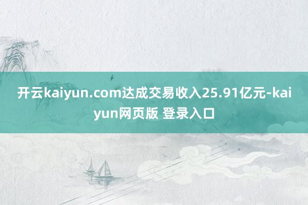 开云kaiyun.com达成交易收入25.91亿元-kaiyun网页版 登录入口