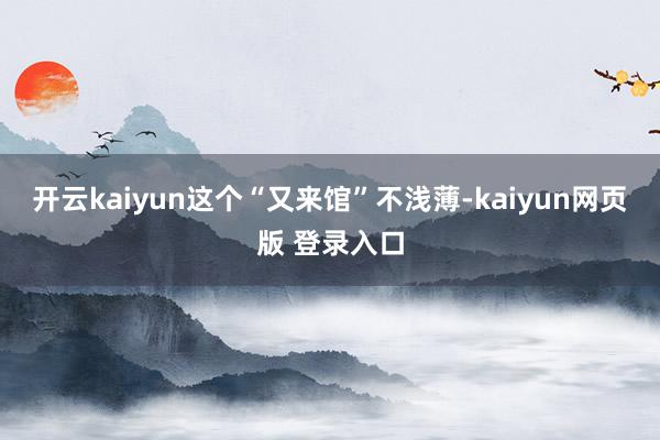 开云kaiyun这个“又来馆”不浅薄-kaiyun网页版 登录入口
