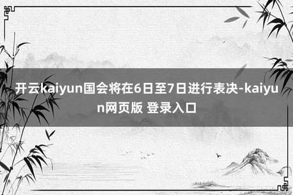 开云kaiyun国会将在6日至7日进行表决-kaiyun网页版 登录入口