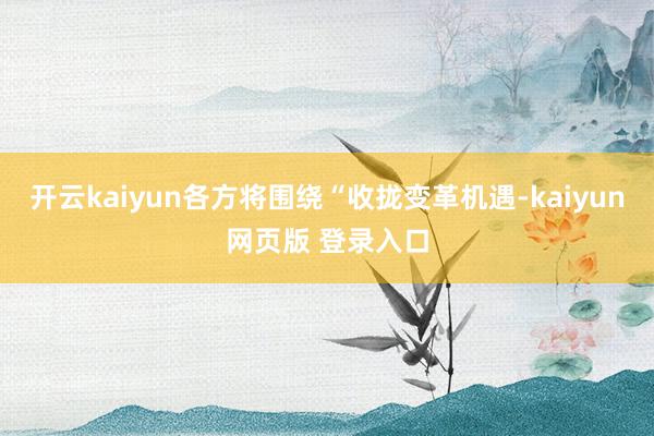 开云kaiyun各方将围绕“收拢变革机遇-kaiyun网页版 登录入口