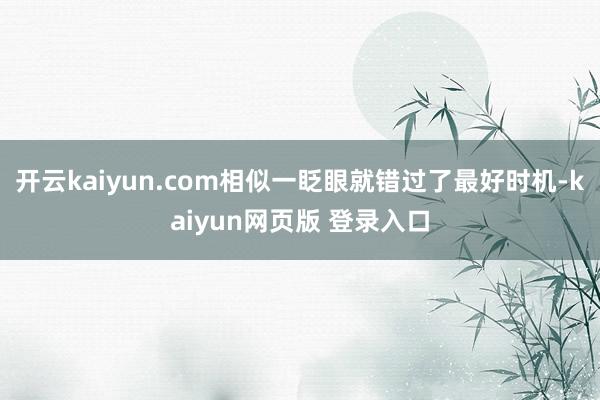 开云kaiyun.com相似一眨眼就错过了最好时机-kaiyun网页版 登录入口