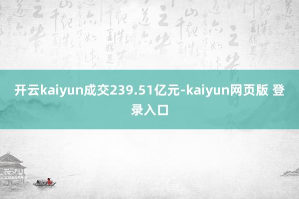 开云kaiyun成交239.51亿元-kaiyun网页版 登录入口