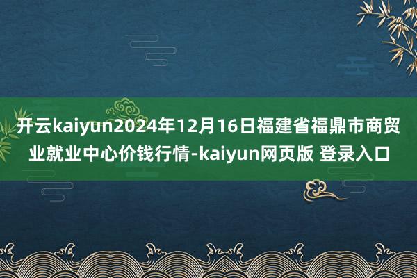 开云kaiyun2024年12月16日福建省福鼎市商贸业就业中心价钱行情-kaiyun网页版 登录入口