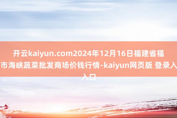 开云kaiyun.com2024年12月16日福建省福州市海峡蔬菜批发商场价钱行情-kaiyun网页版 登录入口