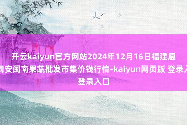 开云kaiyun官方网站2024年12月16日福建厦门同安闽南果蔬批发市集价钱行情-kaiyun网页版 登录入口